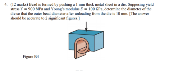 4. (12 marks) Bead is formed by pushing a 1 mm thick metal sheet in a die. Supposing yield stress Y = 900 MPa and Youngs mod