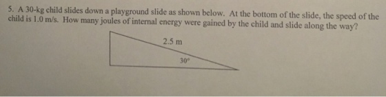 30-kg child slides down a playground slide as shown below. At the bottom of the slide, the speed of the child is 1.0 m/s. How many joules of internal energy were gained by the child and slide along the way? 2.5 m 30°