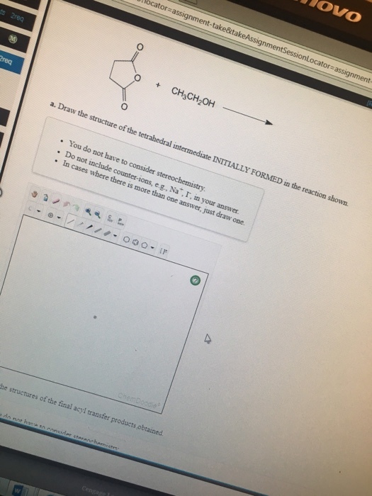 OVO bcator-assignment-take&itakeAssignmen Locator# CH3CH2OH ? a. Draw the structure of the tetrahedral intermediate INITIALLY FORMED in the reaction shown. . You do not have to consider stereochemistry . Do not include counter-ions, e g., Na?r, n your answer. In cases where there is more than one answer, just draw one. he structures of the final acyl transfer products obtained.