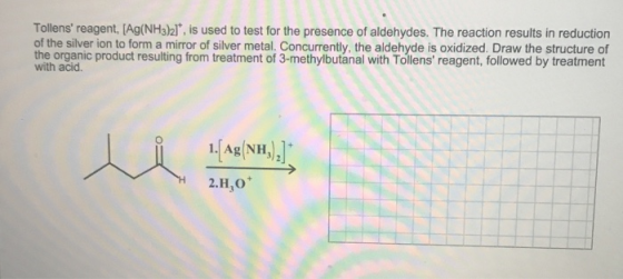 Tollens reagent, (Ag(NH3)21*, is used to test for the presence of aldehydes. The reaction results in reduction of the silver