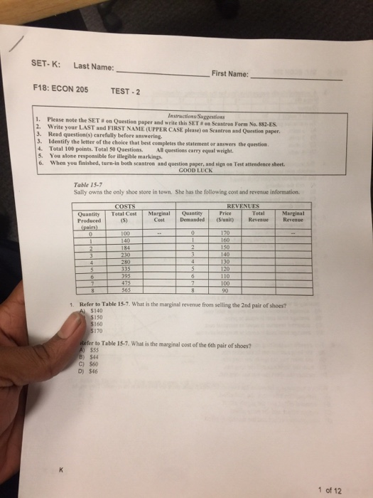 SET-K: Last Name: First Name: F18: ECON 205 TEST -2 nstructions Suggestioms 1. Please note the SET s on Question paper and write this SET & on Scantroa Form No. 882-ES 2. Write your LAST and FIRST NAME (UPPER CASE please) on Scantron and Question paper 3. Read question(s) carefully before answering. 3. Identify the letter of the choice that best completes the statement or answers the question 4. Total 100 points. Total 50 Questions. All questions carry equal weight 5. You alone responsible for illegible markings 6. When you finished, turn-in both scantron and question paper, and sign oa Test attendence sheet. GOOD LUCK Table IS-7 Sally owns the only shoe store in town. She has the following cost and revenue information COSTS Quantity Tetal Cost Marginal Qutity Produced Total Marginal Cost Demanded (uni RevenueRevene 170 160 230 130 1. Refer to Table 15.7. What is the marginal revenue from selling the 2nd pair of shoes? $140 150 170 r to Table 15-7. What is the marginal cost of the 6th pair of shoes? $44 C) $60 D) 546 1 of 12
