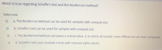 Which is true regarding Scheffes test and the Bonferroni method? Select one: O a. The Bonferroni Method can be used for samples with unequal size. O b. Scheffes test can be used for samples with unequal size. O C. The Bonferroni Method calculates a critical value. S, to which all sample mean differences are then compared. O d. Scheffes test uses multiple t-tests with reduced alpha values.