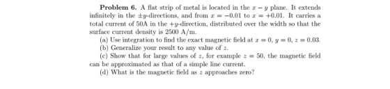 Problem 6. A flat strip of metal is located in the z - y plane. It extends infinitely in the ±y-directions, and from x =-0.01 to x = +0.01. It carries a total current of 50A in the +y-direction, distributed over the width so that the surface current density is 2500 A/m. (a) Use integration to find the exact magnetic field at 0, y 0, z 0.03. (b) Generalize your result to any value ofz. (c) Show that for large values of z, for example z50, the magnetic field can be approximated as that of a simple line current (d) What is the magnetic field as z approaches zero?