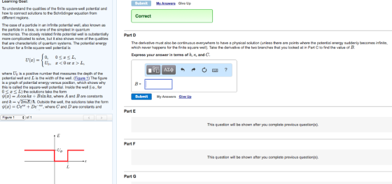 Lcarning Goal: Submit My Answers Glve Up To understand the qualities of the finite square-well potential and how to connect solutions to the Schrödinger equation from different regions. Correct The case of a particle in an infinite potential well, also known as the particle in a box, is one of the simplest in quantum mechanics. The closely related finite potential well is substantially more complicated to solve, but it also shows more of the qualities that are characteristic of quantum systems. The potential energy function for a finite square-well potential is Part D The derivative must also be continuous everywhere to have a physical solution (unless there are points where the potential energy suddenly becomes infinite, which never happens for the finite square well). Take the derivative of the two branches that you looked at in Part C to find the value of B Express your answer in terms of k, , and C 0, 0<*SL, U(x) = where Uo is a positive number that measures the depth of the potential well and L is the width of the well. (Figure 1) The figure is a graph of potential energy versus position, which shows why this is called the square-well potential. Inside the well (i.e., for 0 L) the solutions take the form $(z) = A cos kx + Bsin kT, where A and B are constants and k = V2mE/h. Outside the well, the solutions take the form ψ(z) = CeKZ + De-KZ, where C and D are constants and Submit My Answers Give Up Part E Figure 1 of 1 This question will be shown after you complete previous question(s). Part F This question will be shown after you complete previous question(s). Part G