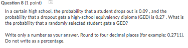 Question 8 (1 point) d In a certain high school, the probability that a student drops out is 0.09, and the probability that a dropout gets a high-school equivalency diploma (GED) is 0.27. What is Write only a number as your answer. Round to four decimal places (for example: 0.2711). Do not write as a percentage.
