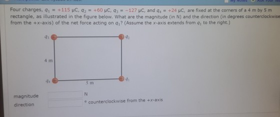 Four charges, q1 = +1 15 μC, q,-+60 μC, q,--127 pC and q4-+24 pC are fixed at the corners of a 4 m by 5 m rectangle, as illustrated in the figure below. What are the magnitude (in N) and the direction (in degrees counterclockwise from the +x-axis) of the net force acting on q1? (Assume the x-axis extends from q1 to the right.) 92 4 m 41 magnitude direction o counterclockwise from the +x-axis