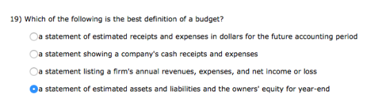 19) Which of the following is the best definition of a budget? a statement of estimated receipts and expenses in dollars for the future accounting period a statement showing a companys cash receipts and expenses a statement listing a firms annual revenues, expenses, and net income or loss a statement of estimated assets and liabilities and the owners equity for year-end
