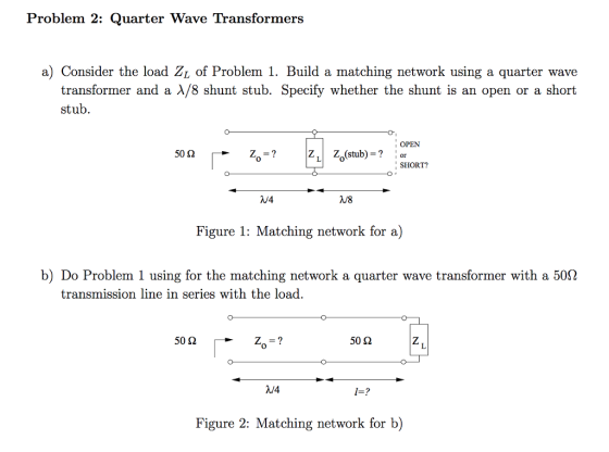 Problem 2: Quarter Wave Transformers a) Consider the load Zi of Problem 1. Build a matching network using a quarter wave transformer and a λ/8 shunt stub. Specify whether the shunt is an open or a short stub OPEN 50 Ω 0 SHORT? V4 /8 Figure 1: Matching network for a) b) Do Problem 1 using for the matching network a quarter wave transformer with a 50Ω transmission line in series with the load 50 Ω 50 Ω 0 V4 1=? Figure 2: Matching network for b)