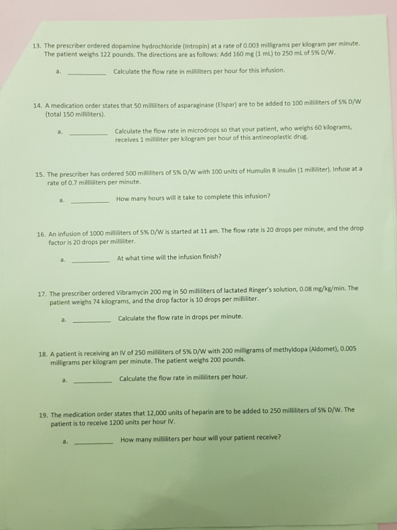 13. The prescriber ordered dopamine hydrochloride (Intropin) at a rate of 0.003 milligrams per kilogram per minute The patient weighs 122 pounds. The directions are as follows: Add 160 mg (1 mL) to 250 mL of 5% D/W a. Calculate the flow rate in mililiters per hour for this infusion. 14. A medication order states that 50 mililiters of asparaginase (Elspar) are to b e added to 100 milliliters of 5% D/W (total 150 milliliters) Calculate the flow rate in microdrops so that your patient, who weighs 60 kilograms, receives 1 milliliter per kilogram per hour of this antineoplastic drug. a. 15. The prescriber has ordered 500 milliliters of 5% D/W with 100 units of Humulin R insulin (1 milliliter). Infuse at a rate of 0.7 milliliters per minute. a. How many hours will it take to complete this infusion? 16. An infusion of 1000 milliliters of 5% D/W is started at 11 am. The flow rate is 20 drops per minute, and the drop factor is 20 drops per milliliter At what time will the infusion finish? The prescriber ordered Vibramycin 200 mg in 50 milliters of lactated Ringers solution, 0.08 mg/kg/min. The patient weighs 74 kilograms, and the drop factor is 10 drops per milliliter. a. Calculate the flow rate in drops per minute 18. A patient is receiving an IV of 250 milliliters of 5% D/W with 200 milligrams of methyldopa (Aldomet), 0.005 milligrams per kilogram per minute. The patient weighs 200 pounds. a. Calculate the flow rate in milliliters per hour. w The 19. The medication order states that 12,000 units of heparin are to be added to 250 milliliters of 5% D patient is to receive 1200 units per hour IV. How many milliliters per hour will your patient receive?