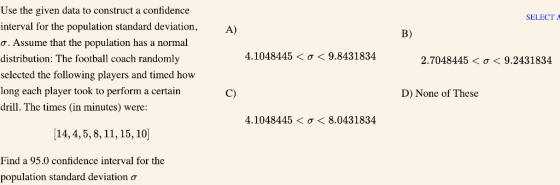 Use the given data to construct a confidence interval for the population standard deviation,A) SELECT A B) Assume that the population has a normal distribution: The football coach randomly selected the following players and timed how long each player took to perform a certain drill. The times (in minutes) were: 4.1048445 < ơ < 9.8431834 2.7048445 < ơ < 9.2431834 C) D) None of These 4.1048445 < σ < 8.0431834 14,4,5,8, 11,15,10 Find a 95.0 confidence interval for the population standard deviation ơ