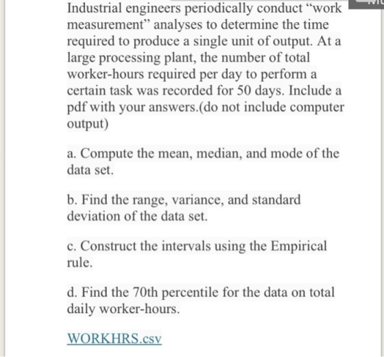 Industrial engineers periodically conduct work measurement analyses to determine the time required to produce a single unit of output. At a large processing plant, the number of total worker-hours required per day to perform a certain task was recorded for 50 days. Include a pdf with your answers.(do not include computer output) a. Compute the mean, median, and mode of the data set. b. Find the range, variance, and standard deviation of the data set. c. Construct the intervals using the Empirical rule. d. Find the 70t daily worker-hours. h percentile for the data on total WORKHRS.CSv