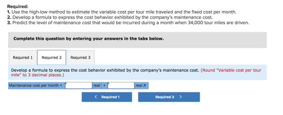Required: 1. Use the high-low method to estimate the variable cost per tour mile traveled and the fixed cost per month. 2. De