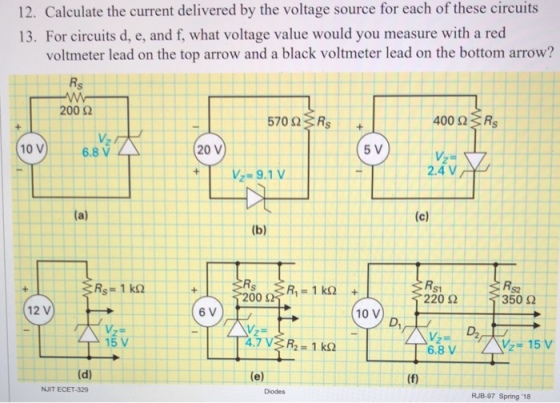 12. Calculate the current delivered by the voltage source for each of these circuits 13. For circuits d, e, and f, what voltage value would you measure with a red voltmeter lead on the top arrow and a black voltmeter lead on the bottom arrow? 200 2 570 Ω :: Rs V2 10V6.8 V 20 V 5 V 9.1V 2.4 V 220 Ω 350 Ω 12 V 10 V D2 6.8 V NJIT ECET-329 RJB-97 Spring 18