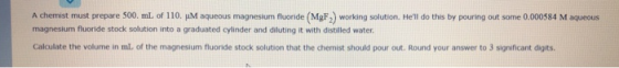 A chemist must prepare 500 mL of 110. IM aqueous magnesium fluoride MgF) working solution. Hell do this by pouring out some