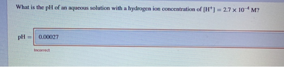 What is the pH of an aqueous solution with a hydrogen ion concentration of [H] = 2.7 x 10-4M? pH = 0.00027 Incorrect