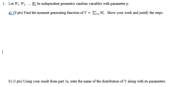 5. Let W. Wa, be independent geometric random variables with parameterp. , a(9 pts) Find the moment generating function of Y- X-1W. Show your work and justify the steps. b) (3 pts) Using your result from part 5a, state the name of the distribution of Y along with its parameters.