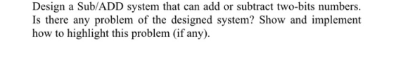 Design a Sub/ADD system that can add or subtract two-bits numbers. Is there any problem of the designed system? Show and impl