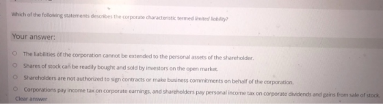 Which of the following statements describes the corporate characteristic termed limited liability? Your answer: O The liabili