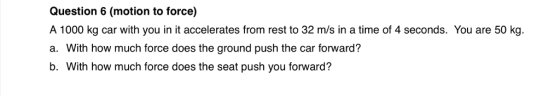 Question 6 (motion to force) A 1000 kg car with you in it accelerates from rest to 32 m/s in a time of 4 seconds. You are 50 kg. a. With how much force does the ground push the car forward? b. With how much force does the seat push you forward?