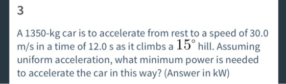 3 A 1350-kg car is to accelerate from rest to a speed of 30.0 m/s in a time of 12.0 s as it climbs a 15° hill. Assuming uniform acceleration, what minimum power is needed to accelerate the car in this way? (Answer in kW)