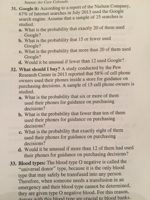 Source: Air Care Colorado 31. Google it: According to a report of the Nielsen Company, 67% of Internet searches in July 2013 used the Google search engine. Assume that a sample of 25 searches is studied. a. What is the probability that exactly 20 of them used Google? b. What is the probability that 15 or fewer used Google? c. What is the probability that more than 20 of them used Google? d. Would it be unusual if fewer than 12 used Google? 32. What should I buy? A study conducted by the Pew Research Center in 2013 reported that 58% of cell phone owners used their phones inside a store for guidance on purchasing decisions. A sample of 15 cell phone owners is studied. a. What is the probability that six or more of them used their phones for guidance on purchasing decisions? b. What is the probability that fewer than ten of them used their phones for guidance on purchasing decisions? c. What is the probability that exactly eight of them used their phones for guidance on purchasing decisions? d. Would it be unusual if more than 12 of them had used their phones for guidance on purchasing decisions? 33. Blood types: The blood type O negative is called the universal donor type, because it is the only blood type that may safely be transfused into any person. Therefore, when someone needs a transfusion in an emergency and their blood type cannot be determined, they are given type O negative blood. For this reason, donors with this blood tyne are crucial to blood banks