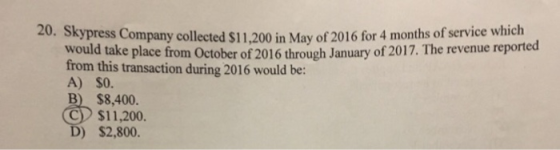 20. Skypress Company collected S1,200 in May of 2016 for 4 months of servce revenue reported would take place from October of 2016 through January of 2017. The from this transaction during 2016 would be: A) S0 B) $8,400 C $11,200. ) $2,800