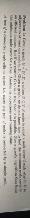 Problem 1: Given a graph G (V,E) a subset U S V of nodes is called a node cover if each edge in E is adjacent to at least one node in U. Given a graph, we do not know how to find the minimum node cover in an efficient manner. But if we restriet G to be a tree, then it is possible. Give a greedy algorithm that finds the minimum node cover for a tree. Analyze its correctness and running time. A tree if a connected graph with no cycles, i.e. where any pair of nodes is connected by a simple path.