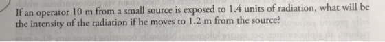 will be If an operator 10 m from a small source is exposed to 1.4 units of radiation, what the intensity of the radiation if he moves to 1.2 m from the source?