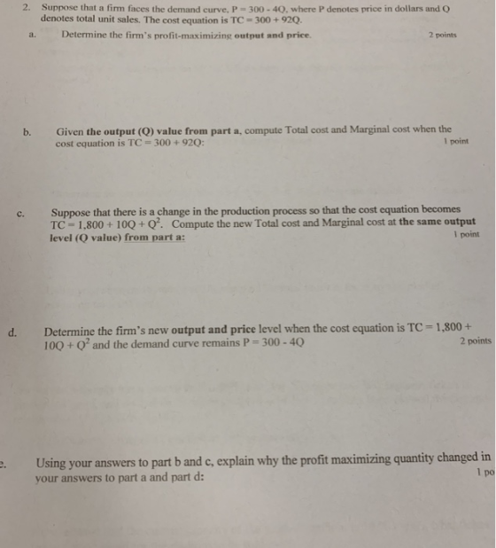 2. Suppose that a firm faces the demand curve. P 300-40. where P denotes price in dollars and O denotes total unit sales. The cost equation is TC 300+92Q. a. Determine the firms profit-maximizing output and price. 2 points b. Given the output (Q) value from part a, compute Total cost and Marginal cost when the cost equation is TC 300+92Q: 1 point c. Suppose that there is a change in the production process so that the cost equation becomes TC - 1,800+ 100+Q. Compute the new Total cost and Marginal cost at the same output level (Q value) from part a: 1 point Determine the firms new output and price level when the cost equation is TC- 1,800+ 100 + O and the demand curve remains P 300-40 d. 2 points Using your answers to part b and c, explain why the profit maximizing quantity changed in your answers to part a and part d: 1 po