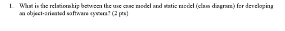 1. What is the relationship between the use case model and static model (class diagram) for developing an object-oriented sof