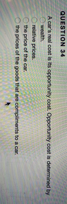 QUESTION 34 A cars real cost is its opportunity cost. Opportunity cost is determined by wealth. relative prices. the price o