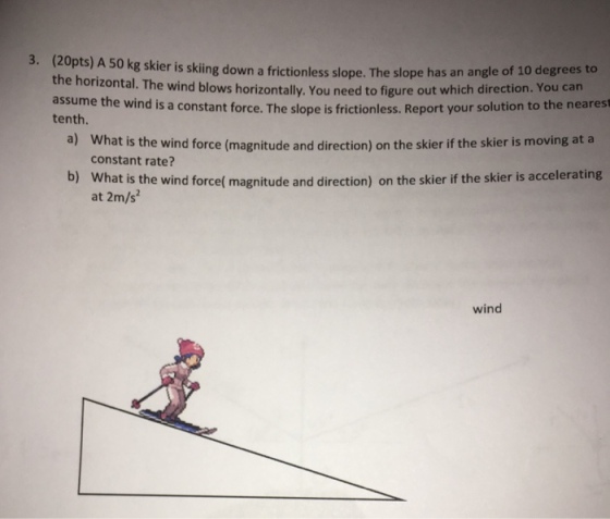 3. ( kpts) A 50 kg skier is skiing down a frictionless slope. The slope has an angle of 10 degrees to the horizontal. The wind blows horizontally. You need to figure out which direction. You can assume the wind is a constant force. The slope is frictionless. Report your solution to the nearest tenth. a) What is the wind force (magnitude and direction) on the skier if the skier is moving at a constant rate? What is the wind forcef magnitude and direction) on the skier if the skier is accelerating at 2m/s b) wind