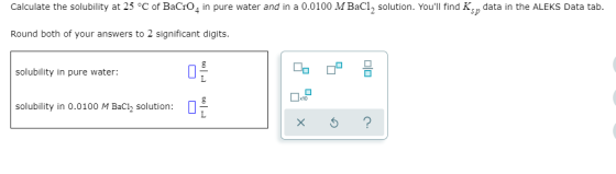 Calculate the solubility at 25 °C of BaCro, in pure water and in a 0.0100 M BaCl, solution. Youll find K, data in the ALEKS