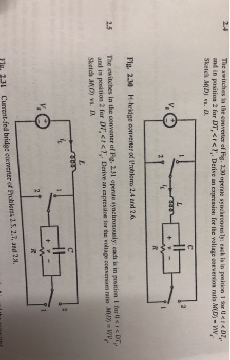 e switches in the converter of Fig. 2.30 operate synchronously: each is in position l for U DT, and in position 2 for DT,< 7, Derive an expression for the voltage conversion ratio M(D) = wy, Sketch M(D) vs. D. Fig. 2.30 H-bridge converter of Problems 2.4 and 2.6. The switches in the convener of Fig. 2.31 operate synchronously: each is in position I for I < DT, and in position 2 for D7,く,くなDerive an expression for the voltage conversion ratio M(1) Sketch M(D) vs. D 2.5 y, O i 231 Current-fed bridge converter of Problems 2.5, 2.7, and 2.8.