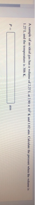 A sample of an ideal gas has a volume of 2.27 L at 2.90 x 10 K and 1.02 atm. Calculate the pressure when the volume is 1.27 L