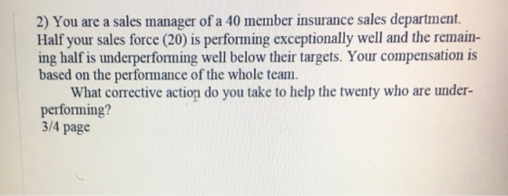 2) You are a sales manager of a 40 member insurance sales department. Half your sales force (20) is performing exceptionally well and the remain- ing half is underperforming well below their targets. Your compensation is based on the performance of the whole team. What corrective action do you take to help the twenty who are under- performing? 3/4 page
