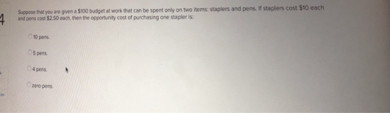 Suppose that you are given a $100 budget at work that can be spent only on two items: staplers and pens. If staplers cost $10 each and pens cost $2.50 each, then the opportunity cost of purchasing one stapler is: 10 pens 5 pens 04 pens. zero pens