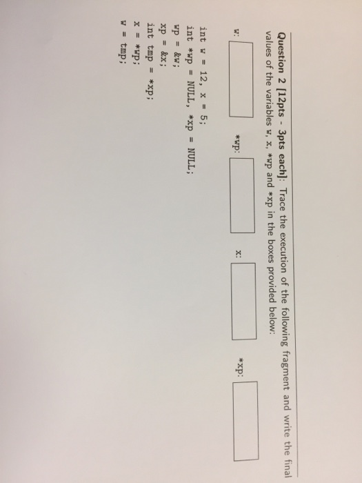 Question 2 [12pts 3pts each]: Trace the execution of the following fragment and write the final values of the variables w, x, *wp and *xp in the boxes provided below: *wp: x: *xp: w: int w- 12, x = 5; int *wp = NULL, *xp NULL ; int tmp = *xp ; x = *wp ; w tmp ;