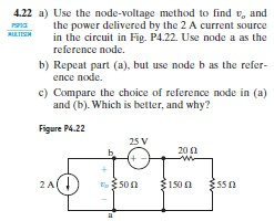 4.22 a) Use the node-voltage method to find v, and a the power delivered by the 2 A current source sintax in the circuit in Fig. P4.22. Use node a as the reference node. b) Repeat part (a), but use node b as the refer- ence node. c) Compare the choice of reference node in (a) and (b). Which is better, and why? Figure P4.22 25 V 20Ω に! 2 A 150Ω 55Ω