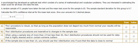 A psychologist has developed an aptitude test which consists of a series of mathematical and vocabulary problems. They are interested in estimating the mean score for all those who take the test. A random sample of 51 people have taken the test and the mean test score for the sample is 65. The sample standard deviation for this group is 9.7 Calculate the 95% confidence interval for the mean test score. Give your answers to 2 decimal places. True False a) The t procedure is robust, so that as long as the population does not depart too much from normal your results will be b) The t distribution procedures are insensitive to changes in the sample size c) When using a sample size of more than 15 but less than 40, the t distribution procedures should not be used for data reasonable that is highly skewed and/or contain extreme outliers d) If the sample size is less than 15, you should use the t distribution only if sure that the data is close to normal