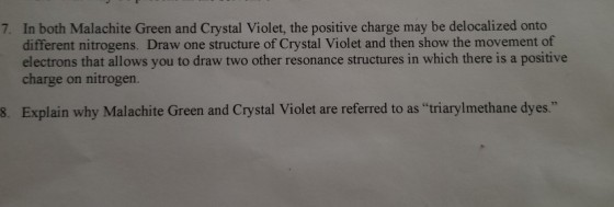 In both Malachite Green and Crystal Violet, the positive charge may be delocalized onto different nitrogens. Draw one structure of Crystal Violet and then show the movement of electrons that allows you to draw two other resonance structures in which there is a positive charge on nitrogen. 7. 8. Explain why Malachite Green and Crystal Violet are referred to as triarylmethane dyes.