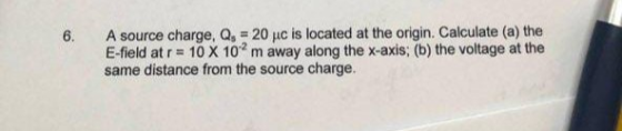 6. A source charge, Q, 20 uc is located at the origin. Calculate (a) the E-field at r = 10 X 10-2 m away along the x-axis; (b) the voltage at the same distance from the source charge.
