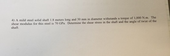 4) A mild steel solid shaft 1.8 meters long and 30 mm in diameter withstands a tor shear modulus for this steel is 7 shaft. o GPa. Determine the shear stress in the shaft and the angle of twist of the