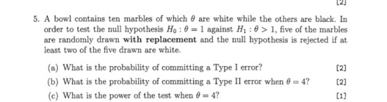 5. A bowl contains ten marbles of which 0 are white while the others are black. In order to test the null hypothesis H0 : θ-1 against H1: θ > 1, five of the marbles are randomly drawn with replacement and the null hypothesis is rejected if at least two of the five drawn are white. (a) What is the probability of committing a Type I error? (21 (b) What is the probability of committing a Type II error when 0-4? [2] (c) What is the power of the test when 4?
