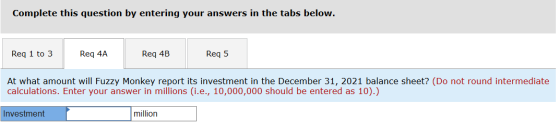 Complete this question by entering your answers in the tabs below. Req 1 to 3 Req 4A Req 4B Req 5 At what amount will Fuzzy M