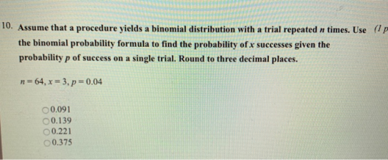 10. Assume that a procedure yields a binomial distribution with a trial repeated n times. Use (lp the binomial probability formula to find the probability of x successes given the probability p of success on a single trial. Round to three decimal places. n-64, x -3, p 0.04 0.091 O 0.139 O0.221 O 0.375