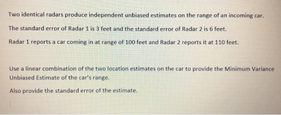 Two identical radars produce independent unbiased estimates on the range of an incoming car. The standard error of Radar 1 is