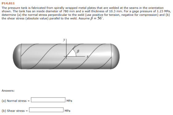 P14.011 The pressure tank is fabricated from spirally wrapped metal plates that are welded at the seams in the orientation shown. The tank has an inside diameter of 780 mm and a wall thickness of 10.3 mm. For a gage pressure of 1.23 MPa, determine (a) the normal stress perpendicular to the weld (use positive for tension, negative for compression) and (b) the shear stress (absolute value) parallel to the weld. Assume B 56 Answers: (e) Normal stress -MPa (b) Shear stress MPa