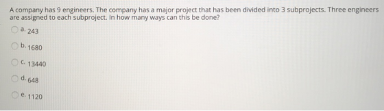 A company has 9 engineers. The company has a major project that has been divided into 3 subprojects. Three engineers are assigned to each subproject. In how many ways can this be done? Oa. 243 b. 1680 C.13440 o d. 648 e. 1120