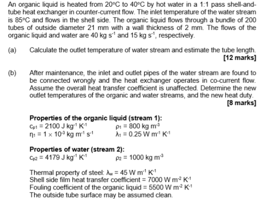 An organic liquid is heated from 20°C to 40°C by hot water in a 1:1 pass shell-and- tube heat exchanger in counter-current flow. The inlet temperature of the water stream is 85oC and flows in the shell side. The organic liquid flows through a bundle of 200 tubes of outside diameter 21 mm with a wall thickness of 2 mm. The flows of the organic liquid and water are 40 kg s and 15 kg s1, respectively (a) Calculate the outlet temperature of water stream and estimate the tube length. [12 marks] (b) After maintenance, the inlet and outlet pipes of the water stream are found to be connected wrongly and the heat exchanger operates in co-current flow Assume the overal heat transfer coefficient is unaffected. Determine the new outlet temperatures of the organic and water streams, and the new heat duty [8 marks] Properties of the organic liquid (stream 1) Cp1 2100 J kg K1 n11 x 103 kg m s P1 800 kg m3 A1-0.25 W m1 K1 Properties of water (stream 2) p2 4179 J kg K1 P2 1000 kg m3 Thermal property of steel: -45 W m1 K Shell side film heat transfer coefficient 7000 W mr2 K1 Fouling coefficient of the organic liquid 5500 W m2 K-1 The outside tube surface may be assumed clean